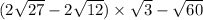(2 \sqrt{27} - 2 \sqrt{12} ) \times \sqrt{3} - \sqrt{60} 