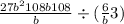  \frac{ {27b}^{2} + 108 b + 108 }{b} \div ( \frac{6}{b} + 3)