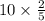 10 \times \frac{2}{5} 