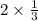 2 \times \frac{1}{3} 