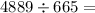 4889 \div 665 = 