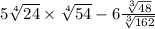 5 \sqrt[4]{24} \times \sqrt[4]{54} - 6 \frac{ \sqrt[3]{48} }{ \sqrt[3]{162} } 