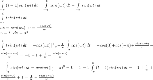 \int\limits^0_{-\pi} {(t-1)sin(wt)} \, dt=\int\limits^0_{-\pi} {tsin(wt)} \, dt - \int\limits^0_{-\pi} {sin(wt)} \, dt\\\\ \int\limits^0_{-\pi} {tsin(wt)} \, dt \\ dv=sin(wt) \ \ v=\frac{-cos (wt)}{w}\\ u=t \ \ du=dt\\\\ \int\limits^0_{-\pi} {tsin(wt)} \, dt= -cos(wt)|^{0}_{-\pi}+\frac{1}{w}\cdot \int\limits^0_{-\pi} {cos(wt)} \, dt=-cos(0)+cos(-\pi)+\frac{sin(w*0)}{w}-\frac{sin(-\pi*w)}{w}=-0-1+\frac{1}{w}+\frac{sin(\pi*w)}{w}\\\\ - \int\limits^0_{-\pi} {sin(wt)} \, dt = cos(wt)|_(-\pi)^{0}=0+1=1 \int\limits^0_{-\pi} {(t-1)sin(wt)} \, dt=-1+\frac{1}{w}+\frac{sin(\pi*w)}{w}+1=\frac{1}{w}+\frac{sin(\pi*w)}{w}