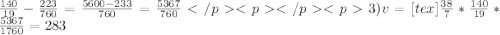 \frac{140}{19}-\frac{223}{760}=\frac{5600-233}{760}=\frac{5367}{760} </p&#10;<p </p&#10;<p3)v= [tex]\frac{38}{7}*\frac{140}{19}*\frac{5367}{1760}=283