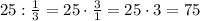 25:\frac{1}{3}=25\cdot\frac{3}{1}=25\cdot3=75