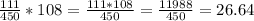 \frac{111}{450} *108 =\frac{111*108}{450} = \frac{11988}{450} = 26.64