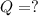 Q = ?