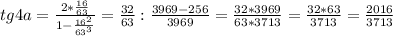 tg4a = \frac{2*\frac{16}{63}}{1-\frac{16^2}{63^3}} = \frac{32}{63}:\frac{3969-256}{3969} = \frac{32*3969}{63*3713}=\frac{32*63}{3713}=\frac{2016}{3713}