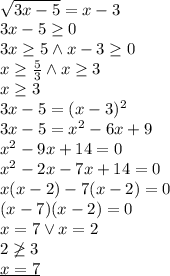  \\\sqrt{3x-5}=x-3\\ 3x-5\geq0\\ 3x\geq5 \wedge x-3\geq0\\ x\geq\frac{5}{3} \wedge x\geq 3\\ x\geq3\\ 3x-5=(x-3)^2\\ 3x-5=x^2-6x+9\\ x^2-9x+14=0\\ x^2-2x-7x+14=0\\ x(x-2)-7(x-2)=0\\ (x-7)(x-2)=0\\ x=7 \vee x=2\\ 2\not\geq3\\ \underline{x=7} 