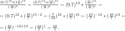 \frac{(0.7)^{12}*(1\frac{3}{7})^{15}}{(\frac{12}{7})^2}=\frac{(0.7)^{12}*(\frac{10}{7})^{15}}{(\frac{10}{7})^2}=(0.7)^{12}*\frac{(\frac{10}{7})^{15}}{(\frac{10}{7})^2}=\\\\=(0.7)^{12}*(\frac{10}{7})^{15-2}=(\frac{7}{10})^{12}*(\frac{10}{7})^{13}=(\frac{10}{7})^{-12}*(\frac{10}{7})^{13}=\\\\=(\frac{10}{7})^{-12+13}=(\frac{10}{7})^1=\frac{10}{7}.