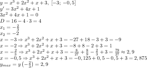 y=x^3+2x^2+x+3,\;[-3;\;-0,5]\\ y'=3x^2+4x+1\\ 3x^2+4x+1=0\\ D=16-4\cdot3=4\\ x_1=-\frac23\\ x_2=-2\\ x=-3\Rightarrow x^3+2x^2+x+3=-27+18-3+3=-9\\ x=-2\Rightarrow x^3+2x^2+x+3=-8+8-2+3=1\\ x=-\frac23\Rightarrow x^3+2x^2+x+3=-\frac8{27}+\frac89-\frac23+3=\frac{79}{27}\approx2,9\\ x=-0,5\Rightarrow x^3+2x^2+x+3=-0,125+0,5-0,5+3=2,875\\ y_{max}=y\left(-\frac23\right)=2,9