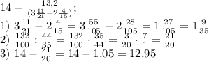 14-\frac{13,2}{(3 \frac{11}{21}-2 \frac{4}{15})};\\ 1) \ 3 \frac{11}{21}-2 \frac{4}{15}=3\frac{55}{105}-2\frac{28}{105}=1\frac{27}{105}=1\frac{9}{35}\\ 2) \ \frac{132}{100}:\frac{44}{35}=\frac{132}{100} \cdot \frac{35}{44}=\frac{3}{20} \cdot \frac{7}{1}=\frac{21}{20}\\ 3) \ 14- \frac{21}{20}=14-1.05=12.95