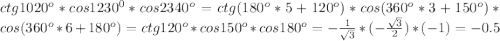 ctg 1020^o*cos 1230^0*cos 2340^o=ctg (180^o*5+120^o)*cos(360^o*3+150^o)*cos (360^o*6+180^o)=ctg 120^o*cos 150^o*cos 180^o=-\frac{1}{\sqrt{3}}*(-\frac{\sqrt{3}}{2})*(-1)=-0.5