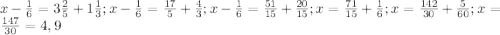 x- \frac{1}{6} = 3\frac{2}{5}+ 1\frac{1}{3};&#10;x- \frac{1}{6} = \frac{17}{5}+ \frac{4}{3};&#10;x- \frac{1}{6} = \frac{51}{15}+ \frac{20}{15};&#10;x = \frac{71}{15}+ \frac{1}{6};&#10;x = \frac{142}{30}+ \frac{5}{60};&#10;x = \frac{147}{30}=4,9