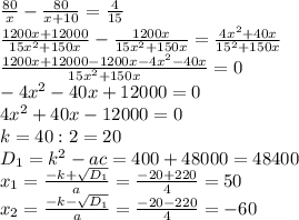 \frac{80}{x}-\frac{80}{x+10}=\frac{4}{15} \\ \frac{1200x+12000}{15x^2+150x}-\frac{1200x}{15x^2+150x}=\frac{4x^2+40x}{15^2+150x} \\ \frac{1200x+12000-1200x-4x^2-40x}{15x^2+150x}=0 \\ -4x^2-40x+12000=0 \\ 4x^2+40x-12000=0 \\ k=40:2=20 \\ D_{1}=k^2-ac=400+48000=48400 \\ x_{1}=\frac{-k+\sqrt{D_{1}}}{a}=\frac{-20+220}{4}=50 \\ x_{2}=\frac{-k-\sqrt{D_{1}}}{a}=\frac{-20-220}{4}=-60