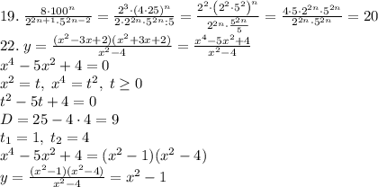 19.\;\frac{8\cdot100^n}{2^{2n+1}\cdot5^{2n-2}}=\frac{2^3\cdot(4\cdot25)^n}{2\cdot2^{2n}\cdot5^{2n}:5}=\frac{2^2\cdot\left(2^2\cdot5^2\right)^n}{2^{2n}\cdot\frac{5^{2n}}5}=\frac{4\cdot5\cdot2^{2n}\cdot5^{2n}}{2^{2n}\cdot5^{2n}}=20\\22.\;y=\frac{(x^2-3x+2)(x^2+3x+2)}{x^2-4}=\frac{x^4-5x^2+4}{x^2-4}\\x^4-5x^2+4=0\\x^2=t,\;x^4=t^2,\;t\geq0\\t^2-5t+4=0\\D=25-4\cdot4=9\\t_1=1,\;t_2=4\\x^4-5x^2+4=(x^2-1)(x^2-4)\\y=\frac{(x^2-1)(x^2-4)}{x^2-4}=x^2-1