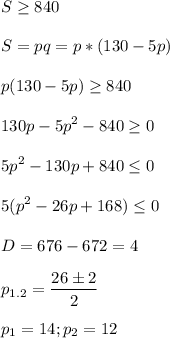 \displaystyle S\geq 840\\\\S=pq=p*(130-5p)\\\\p(130-5p)\geq 840\\\\130p-5p^2-840\geq 0\\\\5p^2-130p+840\leq 0\\\\5(p^2-26p+168)\leq0\\\\D= 676-672=4\\\\p_{1.2}=\frac{26\pm 2}{2}\\\\p_1= 14; p_2=12