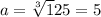 a=\sqrt[3] 125=5