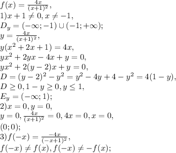 f(x)= \frac{4x}{(x+1)^2}, \\&#10;1) x+1\neq0, x\neq-1, \\ D_y=(-\infty;-1)\cup(-1;+\infty); \\ y= \frac{4x}{(x+1)^2}, \\ y(x^2+2x+1)=4x, \\ &#10;yx^2+2yx-4x+y=0, \\ yx^2+2(y-2)x+y=0, \\ D=(y-2)^2-y^2=y^2-4y+4-y^2=4(1-y), \\ D \geq 0, 1-y \geq 0, y \leq 1, \\ &#10;E_y=(-\infty; 1); \\ 2) x=0, y=0, \\ &#10;y=0, \frac{4x}{(x+1)^2}=0, 4x=0, x=0, \\ &#10;(0;0); \\ &#10;3) f(-x)= \frac{-4x}{(-x+1)^2}, \\ &#10;f(-x) \neq f(x), f(-x) \neq -f(x);