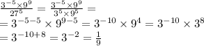 \frac{ {3}^{ - 5} \times {9}^{9} }{ {27}^{5} } = \frac{ {3}^{ - 5} \times {9}^{9} }{ {3}^{5} \times {9}^{5} } = \\ = {3}^{ - 5 -5} \times {9}^{9 - 5} = {3}^{-10} \times {9}^{4} ={3}^{-10} \times {3}^{8} \\ = {3}^{-10+8} = {3}^{-2}=\frac{1 }{9}