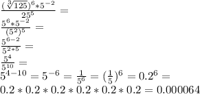 \frac{(\sqrt[3] {125})^6 *5^{-2}}{25^5}=\\ \frac{5^6 *5^{-2}}{(5^2)^5}=\\ \frac{5^{6-2}}{5^{2*5}}=\\ \frac{5^4}{5^{10}}=\\ 5^{4-10}=5^{-6}=\frac{1}{5^6}=(\frac{1}{5})^6=0.2^6=\\ 0.2*0.2*0.2*0.2*0.2*0.2=0.000064