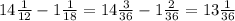 14 \frac{1}{12} - 1 \frac{1}{18} = 14 \frac{3}{36} - 1 \frac{2}{36} = 13 \frac{1}{36}