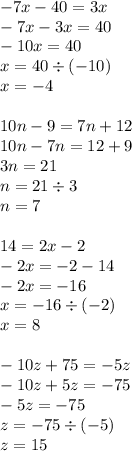 - 7x - 40 = 3x \\ - 7x - 3x = 40 \\ - 10x = 40 \\ x = 40 \div ( - 10) \\ x = - 4 \\ \\ 10n - 9 = 7n + 12 \\ 10n - 7n = 12 + 9 \\ 3n = 21 \\ n = 21 \div 3 \\ n = 7 \\ \\ 14 = 2x - 2 \\ - 2x = - 2 - 14 \\ - 2x = - 16 \\ x = - 16 \div ( - 2) \\ x = 8 \\ \\ - 10z + 75 = - 5z \\ - 10z + 5z = - 75 \\ - 5z = - 75 \\ z = - 75 \div ( - 5) \\ z = 15