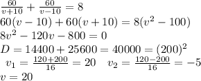 \frac{60}{v+10}+\frac{60}{v-10}=8\\60(v-10)+60(v+10)=8(v^2-100)\\8v^2-120v-800=0\\D=14400+25600=40000=(200)^2\\\begin{array}{cc}v_1=\frac{120+200}{16}=20&v_2=\frac{120-200}{16}=-5\end{array}\\v=20