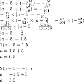 |a - 5| \div ( - 2 \frac{14}{19} ) = - \frac{57}{104} \\ |a - 5| \div ( - \frac{52}{19} ) = - \frac{57}{104} \\ - \frac{19}{52} \times |a - 5| = - \frac{57}{104} \\ - \frac{52}{19} \times ( - \frac{19}{52} ) \times |a - 5| = - \frac{57}{104} \times ( - \frac{52}{19} ) \\ \frac{52 \times 19}{19 \times 52} \times |a - 5| = \frac{57 \times 52}{104 \times 19} \\ |a - 5| = \frac{3}{2} \\ |a - 5| = 1.5 \\ 1) a - 5 = 1.5 \\ a = 1.5 + 5 \\ a = 6.5 \\ \\ 2)a - 5 = - 1.5 \\ a = - 1.5 + 5 \\ a = 3.5