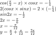 cos( \frac{\pi}{2} - x) \times cosx = - \frac{1}{4} \\ 2(cosx \times sinx) =2 \times ( - \frac{1}{4} ) \\ sin2x = - \frac{1}{2} \\ 2x = - \frac{\pi}{6} \\ x = - \frac{\pi}{12} \\ y = \frac{\pi}{2} + \frac{\pi}{12} = \frac{7\pi}{12}