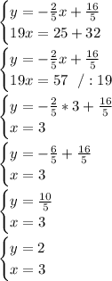 \begin{cases} y =-\frac{2}{5}x+\frac{ 16}{5} \\19x =25+32 \end{cases}\\\\\begin{cases} y =-\frac{2}{5}x+\frac{ 16}{5} \\19x=57\ \ /:19\end{cases}\\\\\begin{cases} y =-\frac{2}{5}*3+\frac{ 16}{5} \\ x= 3 \end{cases}\\\\\begin{cases} y =-\frac{6}{5} +\frac{ 16}{5} \\ x= 3 \end{cases}\\\\\begin{cases} y = \frac{ 10}{5} \\ x= 3 \end{cases}\\\\\begin{cases} y =2 \\ x= 3 \end{cases}