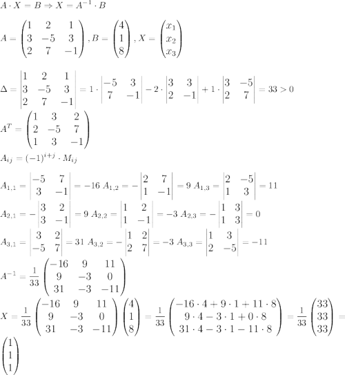 \displaystyle\large A\cdot X=B\Rightarrow X=A^{-1}\cdot B\\\\A=\begin{pmatrix}1&2&1\\3&-5&3\\2&7&-1\end{pmatrix},B=\begin{pmatrix}4\\1\\8\end{pmatrix},X=\begin{pmatrix}x_1\\x_2\\x_3\end{pmatrix}\\\\\\\Delta=\begin{vmatrix}1&2&1\\3&-5&3\\2&7&-1\end{vmatrix}=1\cdot\begin{vmatrix}-5&3\\7&-1\end{vmatrix}-2\cdot\begin{vmatrix}3&3\\2&-1\end{vmatrix}+1\cdot\begin{vmatrix}3&-5\\2&7\end{vmatrix}=330\\\\A^{T}=\begin{pmatrix}1&3&2\\2&-5&7\\1&3&-1\end{pmatrix}\\\\A_{ij}=(-1)^{i+j}\cdot M_{ij}\\\\A_{1,1}=\begin{vmatrix}-5&7\\3&-1\end{vmatrix}=-16\;A_{1,2}=-\begin{vmatrix}2&7\\1&-1\end{vmatrix}=9\;A_{1,3}=\begin{vmatrix}2&-5\\1&3\end{vmatrix}=11\\\;A_{2,1}=-\begin{vmatrix}3&2\\3&-1\end{vmatrix}=9\;A_{2,2}=\begin{vmatrix}1&2\\1&-1\end{vmatrix}=-3\;A_{2,3}=-\begin{vmatrix}1&3\\1&3\end{vmatrix}=0\\\;A_{3,1}=\begin{vmatrix}3&2\\-5&7\end{vmatrix}=31\;A_{3,2}=-\begin{vmatrix}1&2\\2&7\end{vmatrix}=-3\;A_{3,3}=\begin{vmatrix}1&3\\2&-5\end{vmatrix}=-11\\\\A^{-1}={1\over33}\begin{pmatrix}-16&9&11\\9&-3&0\\31&-3&-11\end{pmatrix}\\\\X={1\over33}\begin{pmatrix}-16&9&11\\9&-3&0\\31&-3&-11\end{pmatrix}\begin{pmatrix}4\\1\\8\end{pmatrix}={1\over33}\begin{pmatrix}-16\cdot4+9\cdot1+11\cdot8\\9\cdot4-3\cdot1+0\cdot8\\31\cdot4-3\cdot1-11\cdot8\end{pmatrix}=}{1\over33}\begin{pmatrix}33\\33\\33\end{pmatrix}=\begin{pmatrix}1\\1\\1\end{pmatrix}