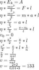 \eta*E_{k} = A\\ \eta*\frac{mv^2}{2}= F*l\\ \eta*\frac{mv^2}{2}= m*a*l\\ \eta*\frac{v^2}{2}= a*l\\ \eta*\frac{v^2}{2}= \frac{v-v_{0}}{t}*l\\ v_{0}=0\\ \eta*\frac{v^2}{2}= \frac{v}{t}*l\\ \frac{v^2}{2}=\frac{v}{t}*l*\frac{1}{n}\\ \frac{v}{2}=\frac{l}{n*t}\\ v=\frac{2l}{n*t}\\ v=\frac{2*2}{0,01*3}=133