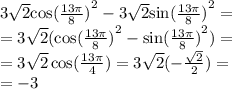 3 \sqrt{2} { \cos( \frac{13\pi}{8} ) }^{2} - 3 \sqrt{2} { \sin( \frac{13\pi}{8} ) }^{2} = \\ = 3 \sqrt{2} ( { \cos( \frac{13\pi}{8} ) }^{2} - { \sin( \frac{13\pi}{8} ) }^{2} ) = \\ = 3 \sqrt{2} \cos( \frac{13\pi}{4} ) = 3 \sqrt{2} ( - \frac{ \sqrt{2} }{2} ) = \\ = - 3