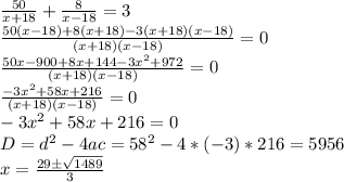 \frac{50}{x+18}+\frac{8}{x-18}=3\\\frac{50(x-18)+8(x+18)-3(x+18)(x-18)}{(x+18)(x-18)}=0\\\frac{50x-900+8x+144-3x^2+972}{(x+18)(x-18)}=0\\\frac{-3x^2+58x+216}{(x+18)(x-18)}=0\\-3x^2+58x+216=0\\D=d^2-4ac=58^2-4*(-3)*216=5956\\x=\frac{29б\sqrt{1489}}{3}