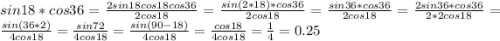 sin 18*cos 36=\frac{2sin 18 cos 18 cos 36}{2 cos 18}=\frac{sin (2*18) *cos 36}{2 cos 18}=\frac{sin 36*cos 36}{2 cos 18}=\frac{2sin 36*cos 36}{2*2 cos 18}=\frac{sin (36*2)}{4 cos 18}=\frac{sin 72}{4 cos 18}=\frac{sin (90-18)}{4 cos 18}=\frac{cos 18}{4 cos 18}=\frac{1}{4}=0.25