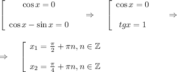 \left[\begin{array}{ccc}\cos x=0\\ \\\cos x-\sin x=0\end{array}\right~~~\Rightarrow~~~ \left[\begin{array}{ccc}\cos x=0\\ \\ tgx=1\end{array}\right~~~~\Rightarrow\\ \\ \\ \Rightarrow~~~ \left[\begin{array}{ccc}x_1= \frac{\pi}{2}+ \pi n,n \in \mathbb{Z}\\ \\ x_2= \frac{\pi}{4}+ \pi n,n \in \mathbb{Z} \end{array}\right