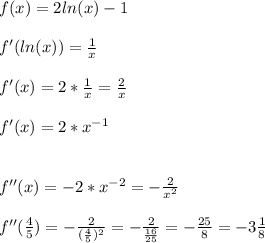 f(x)=2ln(x)-1\\\\f'(ln(x))=\frac{1}{x}\\\\f'(x)=2*\frac{1}{x}=\frac{2}{x}\\\\f'(x)=2*x^{-1}\\\\\\f''(x)=-2*x^{-2}=-\frac{2}{x^2}\\\\f''(\frac{4}{5})=-\frac{2}{(\frac{4}{5})^2}=-\frac{2}{\frac{16}{25} }=-\frac{25}{8}=-3\frac{1}{8}