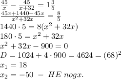 \frac{45}{x}-\frac{45}{x+32}=1\frac35\\ \frac{45x+1440-45x}{x^2+32x}=\frac85\\ 1440\cdot5=8(x^2+32x)\\ 180\cdot5=x^2+32x\\ x^2+32x-900=0\\ D=1024+4\cdot900=4624=(68)^2\\ x_1=18\\ x_2=-50\;-\;HE\;nogx.