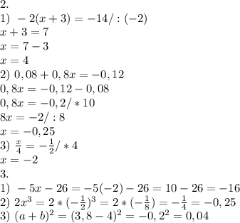 2. \\&#10;1) \ -2(x+3)=-14/:(-2)\\&#10;x+3=7\\&#10;x=7-3\\&#10;x=4\\&#10;2) \ 0,08+0,8x=-0,12\\&#10;0,8x=-0,12-0,08\\&#10;0,8x=-0,2/*10\\&#10;8x=-2/:8\\&#10;x=-0,25\\&#10;3) \ \frac{x}{4}=-\frac{1}{2}/*4\\&#10;x=-2\\&#10;3. \\&#10;1) \ -5x-26=-5(-2)-26=10-26=-16\\&#10;2) \ 2x^3=2*(-\frac{1}{2})^3=2*(-\tfrac{1}{8})=-\frac{1}{4}=-0,25\\&#10;3) \ (a+b)^2=(3,8-4)^2=-0,2^2=0,04