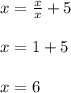 x=\frac{x}{x}+5\\ \\ x=1+5\\ \\ x=6