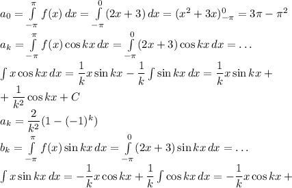 a_0=\int\limits_{-\pi}^{\pi}f(x)\,dx=\int\limits_{-\pi}^0 (2x+3)\,dx=(x^2+3x)_{-\pi}^0=3\pi-\pi^2\\ a_k=\int\limits_{-\pi}^{\pi}f(x)\cos kx\,dx=\int\limits_{-\pi}^0(2x+3)\cos kx\,dx=\dots\\ \int x\cos kx\, dx=\dfrac1k x\sin kx-\dfrac 1k \int \sin kx\,dx=\dfrac1k x\sin kx+\\+\dfrac1{k^2}\cos kx+C\\ a_k=\dfrac{2}{k^2}(1-(-1)^k)\\ b_k=\int\limits_{-\pi}^{\pi}f(x)\sin kx\,dx=\int\limits_{-\pi}^0(2x+3)\sin kx\,dx=\dots\\ \int x\sin kx\, dx=-\dfrac1k x\cos kx+\dfrac 1k \int \cos kx\,dx=-\dfrac1k x\cos kx+\\