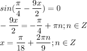 \displaystyle sin( \frac{ \pi }{4}- \frac{9x}{2})=0\\- \frac{9x}{2}=- \frac{ \pi }{4}+ \pi n; n\in Z\\x= \frac{ \pi }{18}+ \frac{2 \pi n}{9}; n\in Z