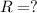 R = ?