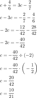 c+\dfrac{4}{6}=3c-\dfrac{2}{7}\\\\ c-3c=-\dfrac{2}{7}-\dfrac{4}{6}\\\\ -2c=-\dfrac{12}{42}-\dfrac{28}{42}\\\\ -2c=-\dfrac{40}{42}\\\\ c=-\dfrac{40}{42}\div(-2)\\\\ c=-\dfrac{40}{42}\cdot\bigg(-\dfrac{1}{2}\bigg)\\\\ c=\dfrac{20}{42}\\\\c=\dfrac{10}{21}