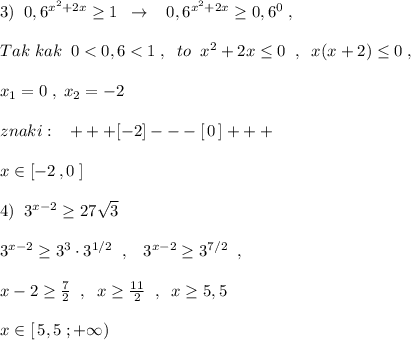 3)\; \; 0,6^{x^2+2x}\geq 1\; \; \to \; \; \; 0,6^{x^2+2x}\geq 0,6^0\; ,\\\\Tak\; kak\; \; 0<0,6<1\; ,\; \; to\; \; x^2+2x\leq 0\; \; ,\; \; x(x+2)\g\leq 0\; ,\\\\x_1=0\; ,\; x_2=-2\\\\znaki:\; \; \; +++[-2]---[\, 0\, ]+++\\\\x\in [-2\, ,0\; ]\\\\4)\; \; 3^{x-2}\geq 27\sqrt3\\\\3^{x-2}\geq 3^3\cdot 3^{1/2}\; \; ,\; \; \; 3^{x-2}\geq 3^{7/2}\; \; ,\\\\x-2\geq \frac{7}{2}\; \; ,\; \; x\geq \frac{11}{2}\; \; ,\; \; x\geq 5,5\\\\x\in [\, 5,5\; ;+\infty )