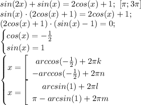 sin(2x)+sin(x)=2cos(x)+1; \ [\pi;3\pi]\\ sin(x)\cdot (2cos(x)+1)=2cos(x)+1;\\ (2cos(x)+1) \cdot (sin(x)-1) = 0;\\ \begin{cases} cos(x)=-\frac{1}{2}\\sin(x)=1 \end{cases}\\ \begin{cases} x=\left[\begin{array}{ccc}arccos(-\frac{1}{2})+2\pi k \\ -arccos(-\frac{1}{2}) +2\pi n \end{array}\right\\x=\left[\begin{array}{ccc}arcsin(1)+2\pi l\\ \pi - arcsin(1)+2\pi m\end{array}\right\end{cases}\\