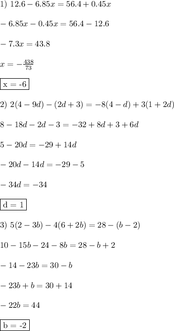 1) \ 12.6 - 6.85x = 56.4 + 0.45x\\\\ - 6.85x - 0.45x = 56.4 - 12.6\\\\ - 7.3x = 43.8\\\\ x = - \frac{438}{73}\\\\ \fbox{x = -6}\\\\ 2) \ 2(4 - 9d) - (2d + 3) = -8(4 - d) + 3(1+ 2d)\\\\ 8 - 18d - 2d - 3 = -32 + 8d + 3 + 6d\\\\ 5 - 20d = -29 + 14d\\\\ - 20d - 14d = -29 -5\\\\ -34d = - 34\\\\ \fbox{d = 1}\\\\ 3) \ 5(2 - 3b) - 4(6 + 2b) = 28 - (b - 2)\\\\ 10 - 15b - 24 - 8b = 28 - b + 2\\\\ -14 - 23b = 30 - b\\\\ -23b + b = 30 + 14\\\\ -22b = 44\\\\ \fbox{b = -2}