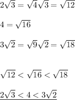 2\sqrt{3} = \sqrt{4}\sqrt{3} = \sqrt{12}\\\\ 4 = \sqrt{16}\\\\ 3\sqrt{2} = \sqrt{9}\sqrt{2} = \sqrt{18}\\\\\\ \sqrt{12}< \sqrt{16} <\sqrt{18} \\\\ \underline{2\sqrt{3} < 4 < 3\sqrt{2}}