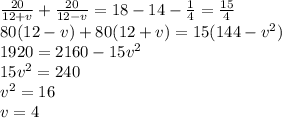 \frac{20}{12+v} + \frac{20}{12-v} =18-14- \frac{1}{4} =\frac{15}{4} &#10;\\\&#10;80(12-v)+80(12+v)=15(144-v^2)&#10;\\\&#10;1920=2160-15v^2&#10;\\\&#10;15v^2=240&#10;\\\&#10;v^2=16&#10;\\\&#10;v=4